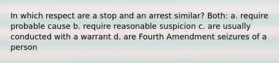 In which respect are a stop and an arrest similar? Both: a. require probable cause b. require reasonable suspicion c. are usually conducted with a warrant d. are Fourth Amendment seizures of a person