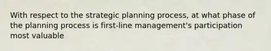 With respect to the strategic planning process, at what phase of the planning process is first-line management's participation most valuable