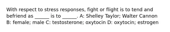 With respect to stress responses, fight or flight is to tend and befriend as ______ is to ______. A: Shelley Taylor; Walter Cannon B: female; male C: testosterone; oxytocin D: oxytocin; estrogen