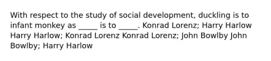 With respect to the study of social development, duckling is to infant monkey as _____ is to _____. Konrad Lorenz; Harry Harlow Harry Harlow; Konrad Lorenz Konrad Lorenz; John Bowlby John Bowlby; Harry Harlow