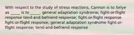 With respect to the study of stress reactions, Cannon is to Selye as _____ is to _____. general adaptation syndrome; fight-or-flight response tend-and-befriend response; fight-or-flight response fight-or-flight response; general adaptation syndrome fight-or-flight response; tend-and-befriend response