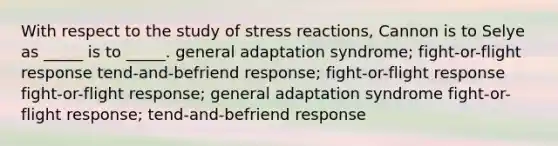 With respect to the study of stress reactions, Cannon is to Selye as _____ is to _____. general adaptation syndrome; fight-or-flight response tend-and-befriend response; fight-or-flight response fight-or-flight response; general adaptation syndrome fight-or-flight response; tend-and-befriend response