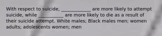 With respect to suicide, _____________ are more likely to attempt suicide, while ___________ are more likely to die as a result of their suicide attempt. White males; Black males men; women adults; adolescents women; men