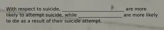 With respect to suicide, ___________________________ are more likely to attempt suicide, while ___________________ are more likely to die as a result of their suicide attempt.