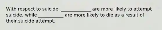 With respect to suicide, _____________ are more likely to attempt suicide, while ___________ are more likely to die as a result of their suicide attempt.
