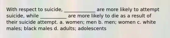 With respect to suicide, _____________ are more likely to attempt suicide, while ___________ are more likely to die as a result of their suicide attempt. a. women; men b. men; women c. white males; black males d. adults; adolescents