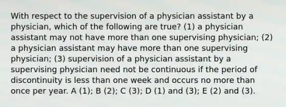 With respect to the supervision of a physician assistant by a physician, which of the following are true? (1) a physician assistant may not have more than one supervising physician; (2) a physician assistant may have more than one supervising physician; (3) supervision of a physician assistant by a supervising physician need not be continuous if the period of discontinuity is less than one week and occurs no more than once per year. A (1); B (2); C (3); D (1) and (3); E (2) and (3).