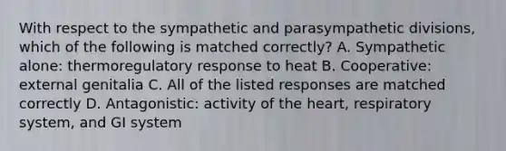 With respect to the sympathetic and parasympathetic divisions, which of the following is matched correctly? A. Sympathetic alone: thermoregulatory response to heat B. Cooperative: external genitalia C. All of the listed responses are matched correctly D. Antagonistic: activity of the heart, respiratory system, and GI system