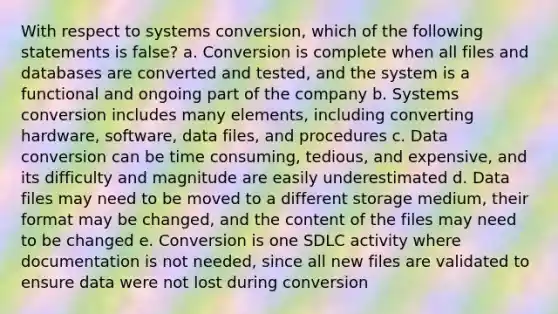 With respect to systems conversion, which of the following statements is false? a. Conversion is complete when all files and databases are converted and tested, and the system is a functional and ongoing part of the company b. Systems conversion includes many elements, including converting hardware, software, data files, and procedures c. Data conversion can be time consuming, tedious, and expensive, and its difficulty and magnitude are easily underestimated d. Data files may need to be moved to a different storage medium, their format may be changed, and the content of the files may need to be changed e. Conversion is one SDLC activity where documentation is not needed, since all new files are validated to ensure data were not lost during conversion