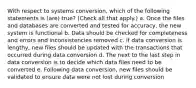 With respect to systems conversion, which of the following statements is (are) true? (Check all that apply.) a. Once the files and databases are converted and tested for accuracy, the new system is functional b. Data should be checked for completeness and errors and inconsistencies removed c. If data conversion is lengthy, new files should be updated with the transactions that occurred during data conversion d. The next to the last step in data conversion is to decide which data files need to be converted e. Following data conversion, new files should be validated to ensure data were not lost during conversion