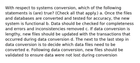 With respect to systems conversion, which of the following statements is (are) true? (Check all that apply.) a. Once the files and databases are converted and tested for accuracy, the new system is functional b. Data should be checked for completeness and errors and inconsistencies removed c. If data conversion is lengthy, new files should be updated with the transactions that occurred during data conversion d. The next to the last step in data conversion is to decide which data files need to be converted e. Following data conversion, new files should be validated to ensure data were not lost during conversion