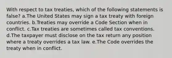 With respect to tax treaties, which of the following statements is false? a.The United States may sign a tax treaty with foreign countries. b.Treaties may override a Code Section when in conflict. c.Tax treaties are sometimes called tax conventions. d.The taxpayer must disclose on the tax return any position where a treaty overrides a tax law. e.The Code overrides the treaty when in conflict.