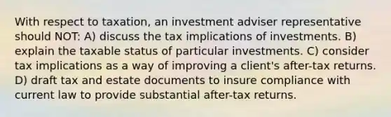 With respect to taxation, an investment adviser representative should NOT: A) discuss the tax implications of investments. B) explain the taxable status of particular investments. C) consider tax implications as a way of improving a client's after-tax returns. D) draft tax and estate documents to insure compliance with current law to provide substantial after-tax returns.