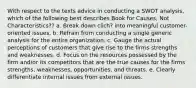 With respect to the texts advice in conducting a SWOT analysis, which of the following best describes Book for Causes, Not Characteristics?? a. Break down clich? into meaningful customer-oriented issues. b. Refrain from conducting a single generic analysis for the entire organization. c. Gauge the actual perceptions of customers that give rise to the firms strengths and weaknesses. d. Focus on the resources possessed by the firm and/or its competitors that are the true causes for the firms strengths, weaknesses, opportunities, and threats. e. Clearly differentiate internal issues from external issues.