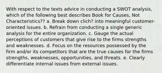 With respect to the texts advice in conducting a SWOT analysis, which of the following best describes Book for Causes, Not Characteristics?? a. Break down clich? into meaningful customer-oriented issues. b. Refrain from conducting a single generic analysis for the entire organization. c. Gauge the actual perceptions of customers that give rise to the firms strengths and weaknesses. d. Focus on the resources possessed by the firm and/or its competitors that are the true causes for the firms strengths, weaknesses, opportunities, and threats. e. Clearly differentiate internal issues from external issues.