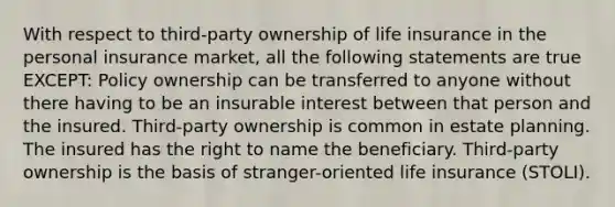 With respect to third-party ownership of life insurance in the personal insurance market, all the following statements are true EXCEPT: Policy ownership can be transferred to anyone without there having to be an insurable interest between that person and the insured. Third-party ownership is common in estate planning. The insured has the right to name the beneficiary. Third-party ownership is the basis of stranger-oriented life insurance (STOLI).