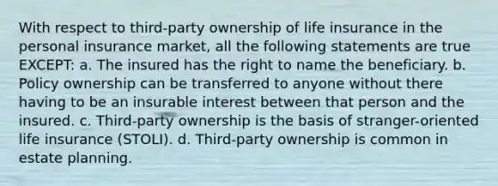 With respect to third-party ownership of life insurance in the personal insurance market, all the following statements are true EXCEPT: a. The insured has the right to name the beneficiary. b. Policy ownership can be transferred to anyone without there having to be an insurable interest between that person and the insured. c. Third-party ownership is the basis of stranger-oriented life insurance (STOLI). d. Third-party ownership is common in estate planning.