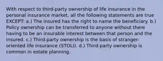 With respect to third-party ownership of life insurance in the personal insurance market, all the following statements are true EXCEPT: a.) The insured has the right to name the beneficiary. b.) Policy ownership can be transferred to anyone without there having to be an insurable interest between that person and the insured. c.) Third-party ownership is the basis of stranger-oriented life insurance (STOLI). d.) Third-party ownership is common in estate planning.