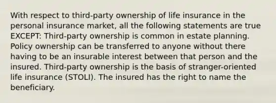 With respect to third-party ownership of life insurance in the personal insurance market, all the following statements are true EXCEPT: Third-party ownership is common in estate planning. Policy ownership can be transferred to anyone without there having to be an insurable interest between that person and the insured. Third-party ownership is the basis of stranger-oriented life insurance (STOLI). The insured has the right to name the beneficiary.