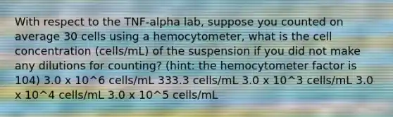 With respect to the TNF-alpha lab, suppose you counted on average 30 cells using a hemocytometer, what is the cell concentration (cells/mL) of the suspension if you did not make any dilutions for counting? (hint: the hemocytometer factor is 104) 3.0 x 10^6 cells/mL 333.3 cells/mL 3.0 x 10^3 cells/mL 3.0 x 10^4 cells/mL 3.0 x 10^5 cells/mL