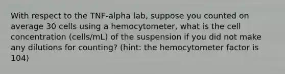 With respect to the TNF-alpha lab, suppose you counted on average 30 cells using a hemocytometer, what is the cell concentration (cells/mL) of the suspension if you did not make any dilutions for counting? (hint: the hemocytometer factor is 104)