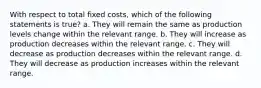 With respect to total fixed costs, which of the following statements is true? a. They will remain the same as production levels change within the relevant range. b. They will increase as production decreases within the relevant range. c. They will decrease as production decreases within the relevant range. d. They will decrease as production increases within the relevant range.