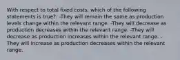 With respect to total fixed costs, which of the following statements is true?: -They will remain the same as production levels change within the relevant range. -They will decrease as production decreases within the relevant range. -They will decrease as production increases within the relevant range. -They will increase as production decreases within the relevant range.