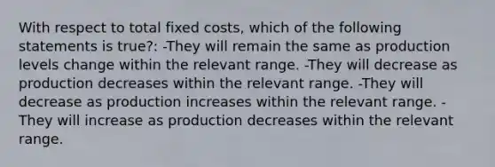 With respect to total fixed costs, which of the following statements is true?: -They will remain the same as production levels change within the relevant range. -They will decrease as production decreases within the relevant range. -They will decrease as production increases within the relevant range. -They will increase as production decreases within the relevant range.