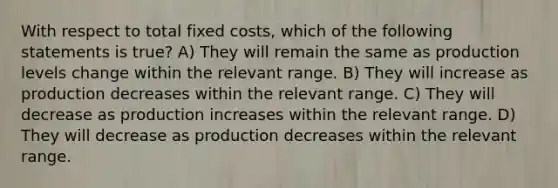 With respect to total fixed costs, which of the following statements is true? A) They will remain the same as production levels change within the relevant range. B) They will increase as production decreases within the relevant range. C) They will decrease as production increases within the relevant range. D) They will decrease as production decreases within the relevant range.