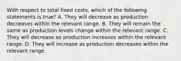 With respect to total fixed​ costs, which of the following statements is​ true? A. They will decrease as production decreases within the relevant range. B. They will remain the same as production levels change within the relevant range. C. They will decrease as production increases within the relevant range. D. They will increase as production decreases within the relevant range.