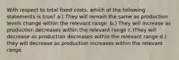 With respect to total fixed costs, which of the following statements is true? a.) They will remain the same as production levels change within the relevant range. b.) They will increase as production decreases within the relevant range c.)They will decrease as production decreases within the relevant range d.) they will decrease as production increases within the relevant range