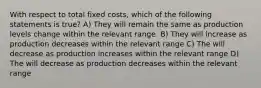 With respect to total fixed costs, which of the following statements is true? A) They will remain the same as production levels change within the relevant range. B) They will increase as production decreases within the relevant range C) The will decrease as production increases within the relevant range D) The will decrease as production decreases within the relevant range