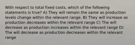 With respect to total fixed costs, which of the following statements is true? A) They will remain the same as production levels change within the relevant range. B) They will increase as production decreases within the relevant range C) The will decrease as production increases within the relevant range D) The will decrease as production decreases within the relevant range