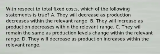 With respect to total fixed​ costs, which of the following statements is true​? A. They will decrease as production decreases within the relevant range. B. They will increase as production decreases within the relevant range. C. They will remain the same as production levels change within the relevant range. D. They will decrease as production increases within the relevant range.