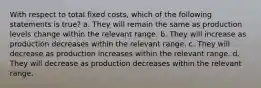 With respect to total fixed costs, which of the following statements is true? a. They will remain the same as production levels change within the relevant range. b. They will increase as production decreases within the relevant range. c. They will decrease as production increases within the relevant range. d. They will decrease as production decreases within the relevant range.