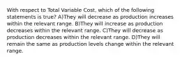 With respect to Total Variable Cost, which of the following statements is true? A)They will decrease as production increases within the relevant range. B)They will increase as production decreases within the relevant range. C)They will decrease as production decreases within the relevant range. D)They will remain the same as production levels change within the relevant range.