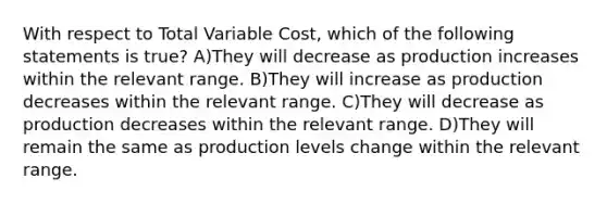 With respect to Total Variable Cost, which of the following statements is true? A)They will decrease as production increases within the relevant range. B)They will increase as production decreases within the relevant range. C)They will decrease as production decreases within the relevant range. D)They will remain the same as production levels change within the relevant range.