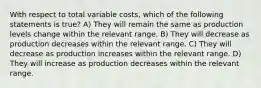 With respect to total variable costs, which of the following statements is true? A) They will remain the same as production levels change within the relevant range. B) They will decrease as production decreases within the relevant range. C) They will decrease as production increases within the relevant range. D) They will increase as production decreases within the relevant range.