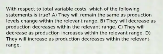 With respect to total variable costs, which of the following statements is true? A) They will remain the same as production levels change within the relevant range. B) They will decrease as production decreases within the relevant range. C) They will decrease as production increases within the relevant range. D) They will increase as production decreases within the relevant range.