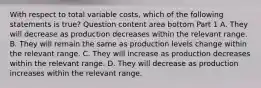 With respect to total variable​ costs, which of the following statements is​ true? Question content area bottom Part 1 A. They will decrease as production decreases within the relevant range. B. They will remain the same as production levels change within the relevant range. C. They will increase as production decreases within the relevant range. D. They will decrease as production increases within the relevant range.