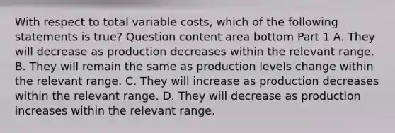 With respect to total variable​ costs, which of the following statements is​ true? Question content area bottom Part 1 A. They will decrease as production decreases within the relevant range. B. They will remain the same as production levels change within the relevant range. C. They will increase as production decreases within the relevant range. D. They will decrease as production increases within the relevant range.