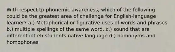 With respect tp phonemic awareness, which of the following could be the greatest area of challenge for English-language learner? a.) Metaphorical or figurative uses of words and phrases b.) multiple spellings of the same word. c.) sound that are different int eh students native language d.) homonyms and homophones