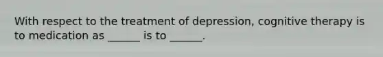 With respect to the treatment of depression, cognitive therapy is to medication as ______ is to ______.