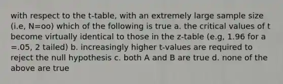 with respect to the t-table, with an extremely large sample size (i.e, N=oo) which of the following is true a. the critical values of t become virtually identical to those in the z-table (e.g, 1.96 for a =.05, 2 tailed) b. increasingly higher t-values are required to reject the null hypothesis c. both A and B are true d. none of the above are true