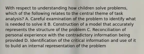 With respect to understanding how children solve problems, which of the following relates to the central theme of task analysis? A. Careful examination of the problem to identify what is needed to solve it B. Construction of a model that accurately represents the structure of the problem C. Reconciliation of personal experience with the contradictory information being provided D. Identification of the critical information and use of it to build an internal representation of the problem