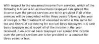 With respect to the unearned income from services, which of the following is true? a.An accrual basis taxpayer can spread the income over the period services are to be provided if all of the services will be completed within three years following the year of receipt. b.The treatment of unearned income is the same for tax and financial accounting for accrual basis taxpayers. c.A cash basis taxpayer must report all of the income in the year received. d.An accrual basis taxpayer can spread the income over the period services are to be provided on a contract for three years or less.