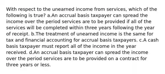 With respect to the unearned income from services, which of the following is true? a.An accrual basis taxpayer can spread the income over the period services are to be provided if all of the services will be completed within three years following the year of receipt. b.The treatment of unearned income is the same for tax and financial accounting for accrual basis taxpayers. c.A cash basis taxpayer must report all of the income in the year received. d.An accrual basis taxpayer can spread the income over the period services are to be provided on a contract for three years or less.