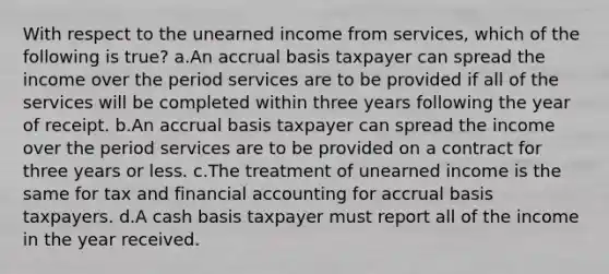 With respect to the unearned income from services, which of the following is true? a.An accrual basis taxpayer can spread the income over the period services are to be provided if all of the services will be completed within three years following the year of receipt. b.An accrual basis taxpayer can spread the income over the period services are to be provided on a contract for three years or less. c.The treatment of unearned income is the same for tax and <a href='https://www.questionai.com/knowledge/kXF7Eu52N2-financial-accounting' class='anchor-knowledge'>financial accounting</a> for accrual basis taxpayers. d.A cash basis taxpayer must report all of the income in the year received.