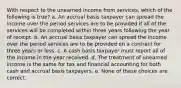 With respect to the unearned income from services, which of the following is true? a. An accrual basis taxpayer can spread the income over the period services are to be provided if all of the services will be completed within three years following the year of receipt. b. An accrual basis taxpayer can spread the income over the period services are to be provided on a contract for three years or less. c. A cash basis taxpayer must report all of the income in the year received. d. The treatment of unearned income is the same for tax and financial accounting for both cash and accrual basis taxpayers. e. None of these choices are correct.