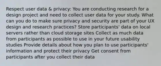 Respect user data & privacy: You are conducting research for a design project and need to collect user data for your study. What can you do to make sure privacy and security are part of your UX design and research practices? Store participants' data on local servers rather than cloud storage sites Collect as much data from participants as possible to use in your future usability studies Provide details about how you plan to use participants' information and protect their privacy Get consent from participants after you collect their data